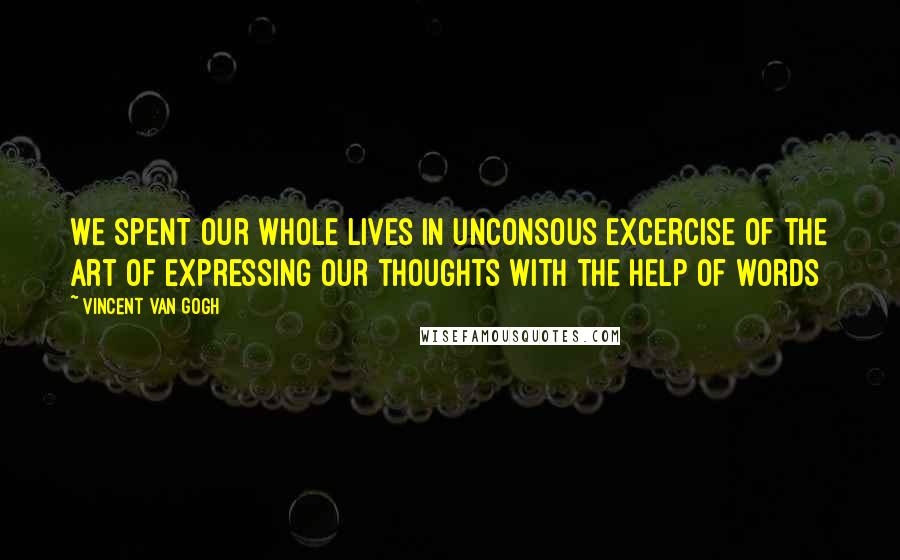 Vincent Van Gogh Quotes: We spent our whole lives in unconsous excercise of the art of expressing our thoughts with the help of words