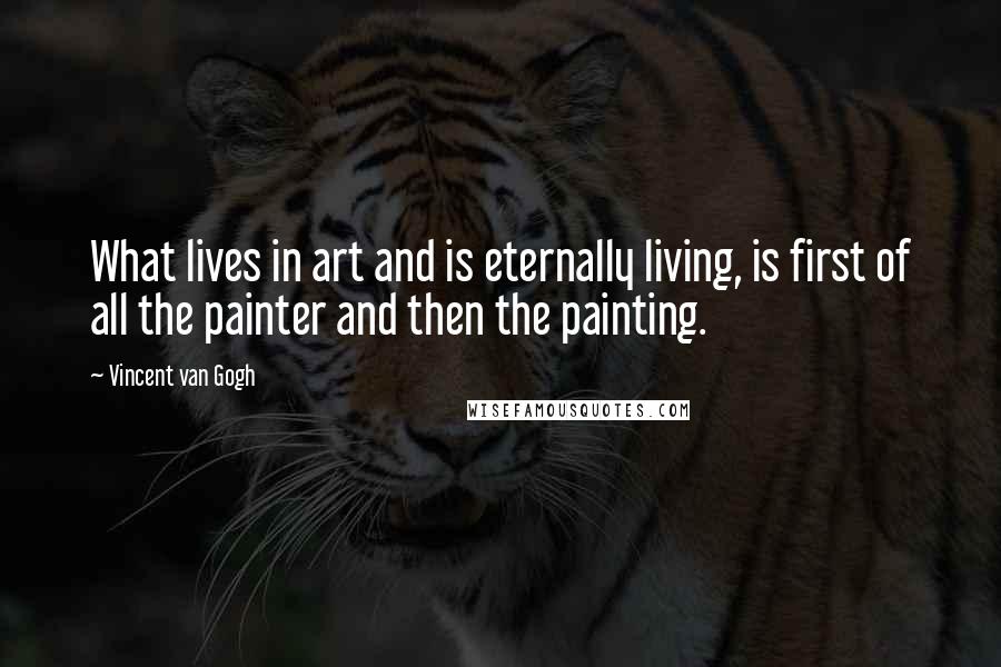 Vincent Van Gogh Quotes: What lives in art and is eternally living, is first of all the painter and then the painting.