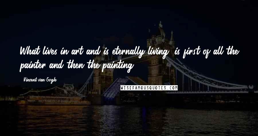 Vincent Van Gogh Quotes: What lives in art and is eternally living, is first of all the painter and then the painting.