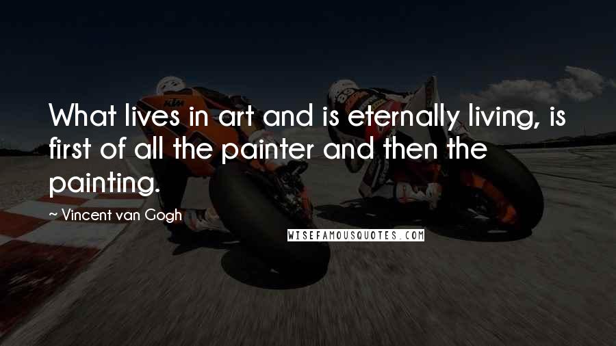 Vincent Van Gogh Quotes: What lives in art and is eternally living, is first of all the painter and then the painting.