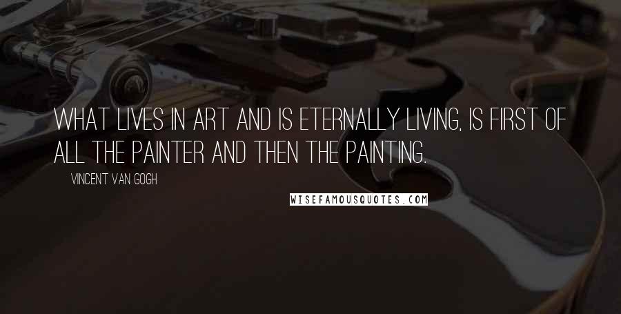 Vincent Van Gogh Quotes: What lives in art and is eternally living, is first of all the painter and then the painting.