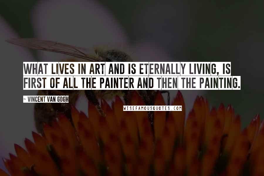 Vincent Van Gogh Quotes: What lives in art and is eternally living, is first of all the painter and then the painting.