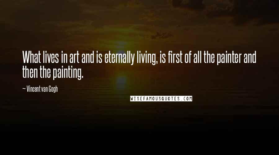 Vincent Van Gogh Quotes: What lives in art and is eternally living, is first of all the painter and then the painting.