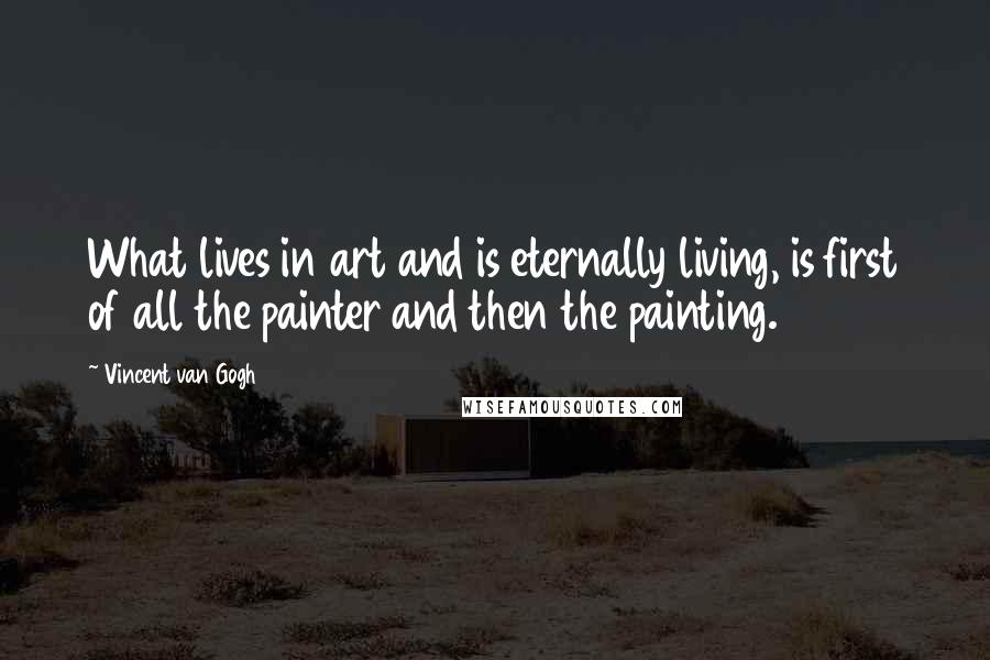 Vincent Van Gogh Quotes: What lives in art and is eternally living, is first of all the painter and then the painting.