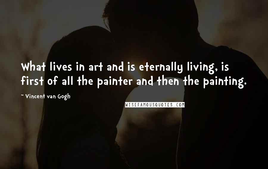 Vincent Van Gogh Quotes: What lives in art and is eternally living, is first of all the painter and then the painting.