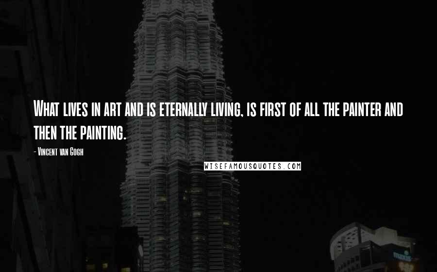 Vincent Van Gogh Quotes: What lives in art and is eternally living, is first of all the painter and then the painting.