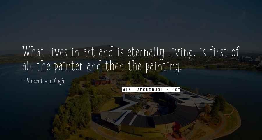 Vincent Van Gogh Quotes: What lives in art and is eternally living, is first of all the painter and then the painting.