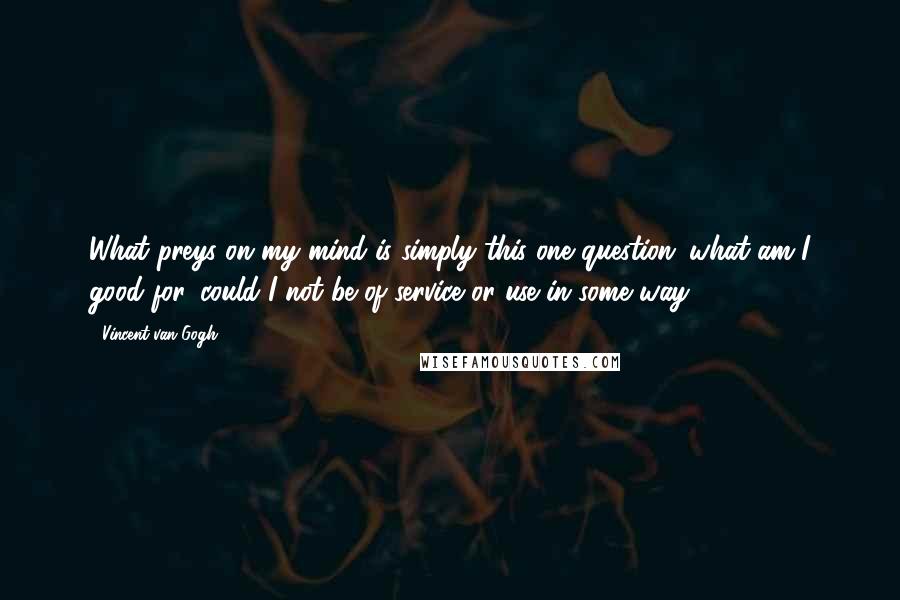 Vincent Van Gogh Quotes: What preys on my mind is simply this one question: what am I good for, could I not be of service or use in some way?