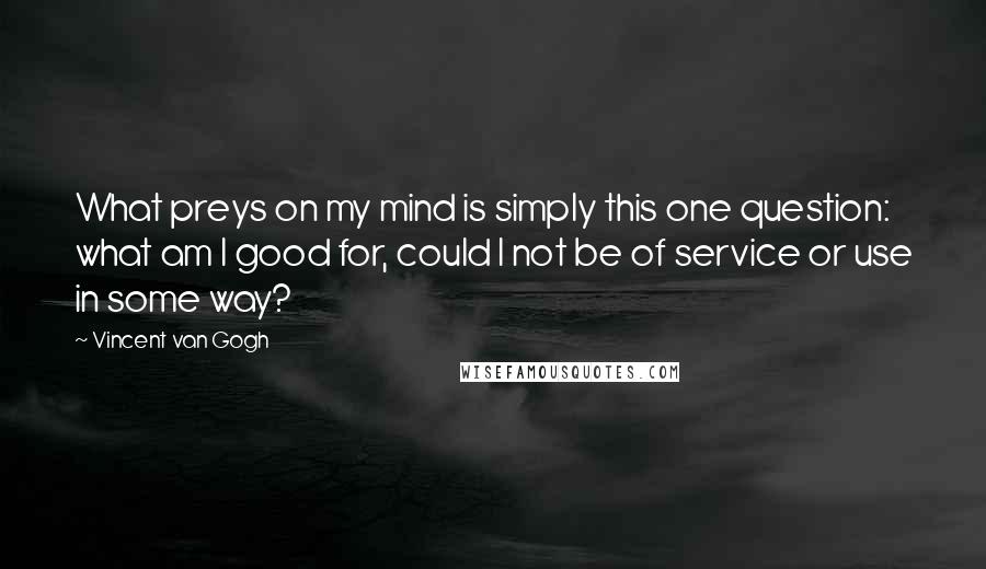 Vincent Van Gogh Quotes: What preys on my mind is simply this one question: what am I good for, could I not be of service or use in some way?