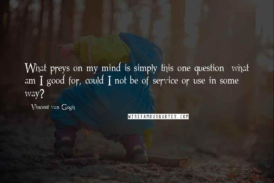 Vincent Van Gogh Quotes: What preys on my mind is simply this one question: what am I good for, could I not be of service or use in some way?