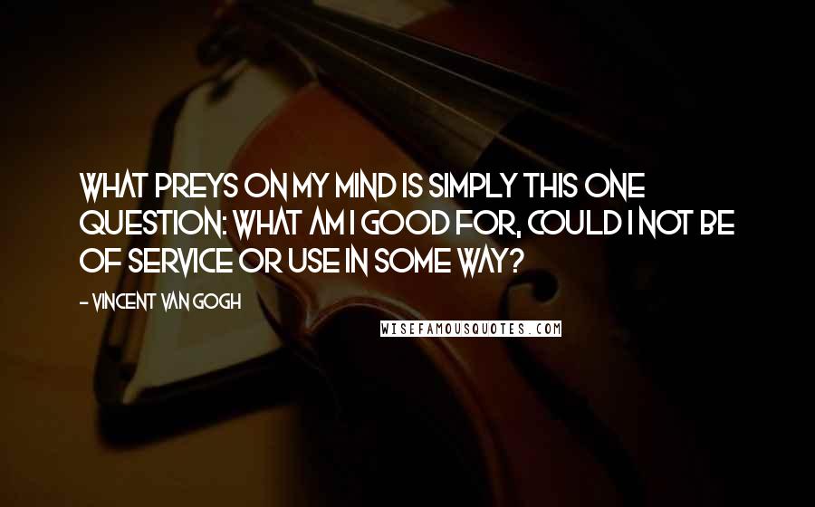 Vincent Van Gogh Quotes: What preys on my mind is simply this one question: what am I good for, could I not be of service or use in some way?