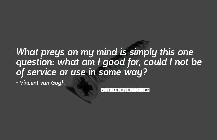 Vincent Van Gogh Quotes: What preys on my mind is simply this one question: what am I good for, could I not be of service or use in some way?