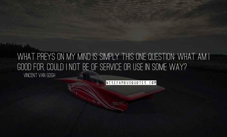 Vincent Van Gogh Quotes: What preys on my mind is simply this one question: what am I good for, could I not be of service or use in some way?