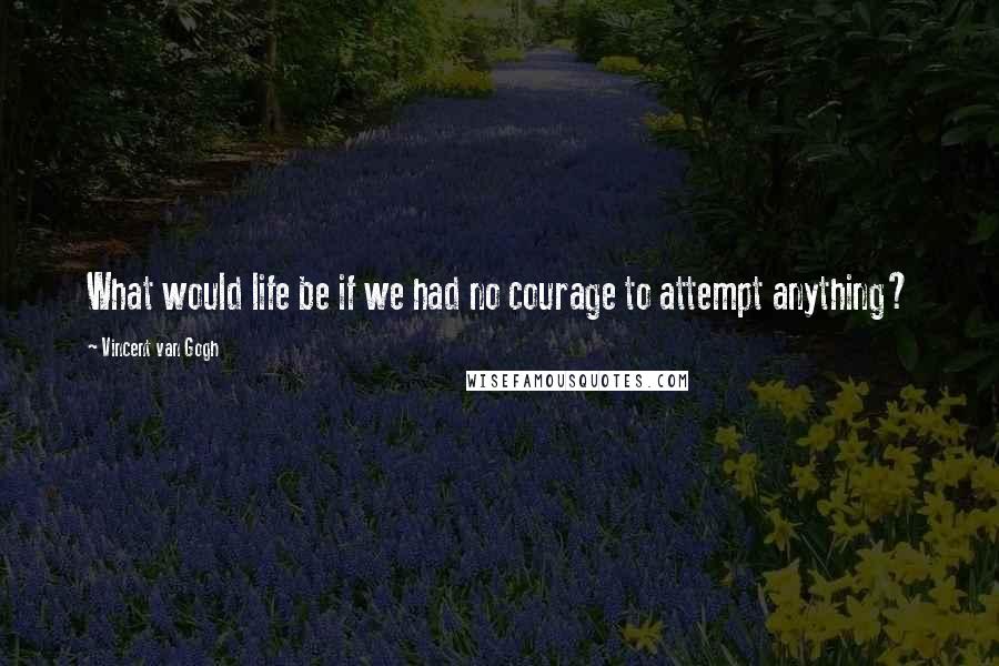 Vincent Van Gogh Quotes: What would life be if we had no courage to attempt anything?