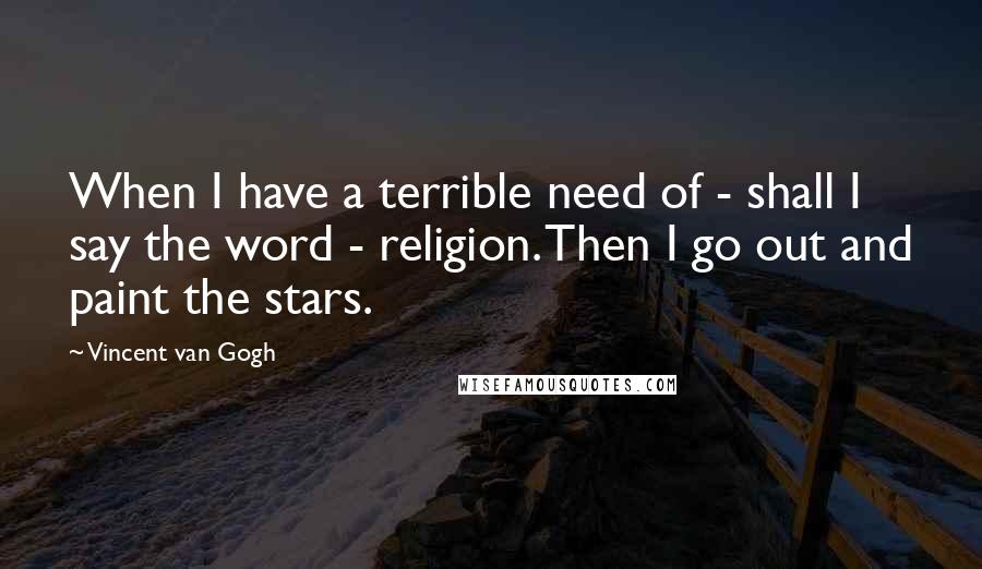 Vincent Van Gogh Quotes: When I have a terrible need of - shall I say the word - religion. Then I go out and paint the stars.