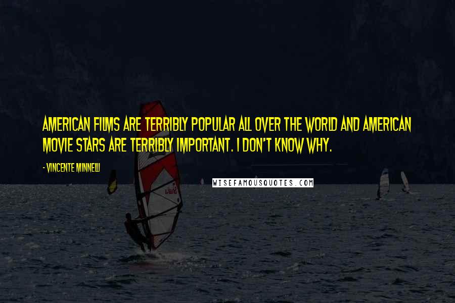 Vincente Minnelli Quotes: American films are terribly popular all over the world and American movie stars are terribly important. I don't know why.