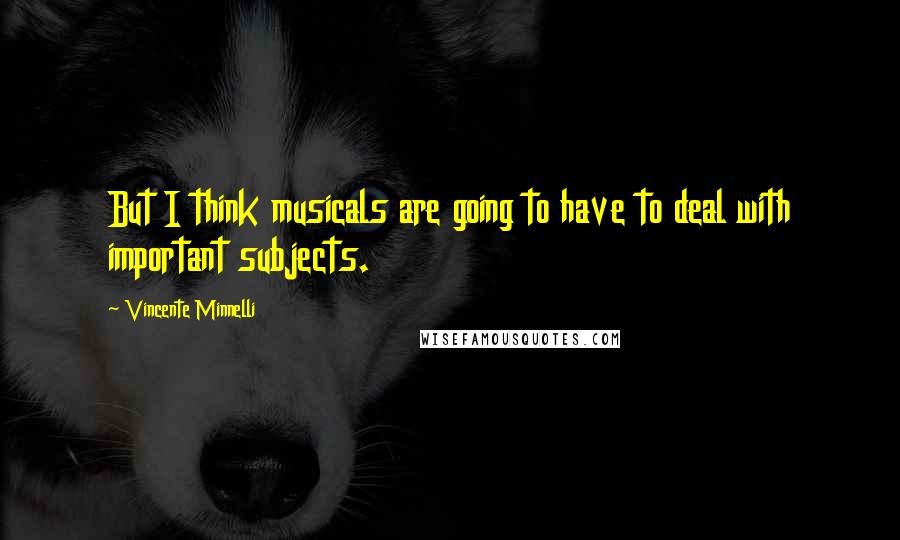 Vincente Minnelli Quotes: But I think musicals are going to have to deal with important subjects.