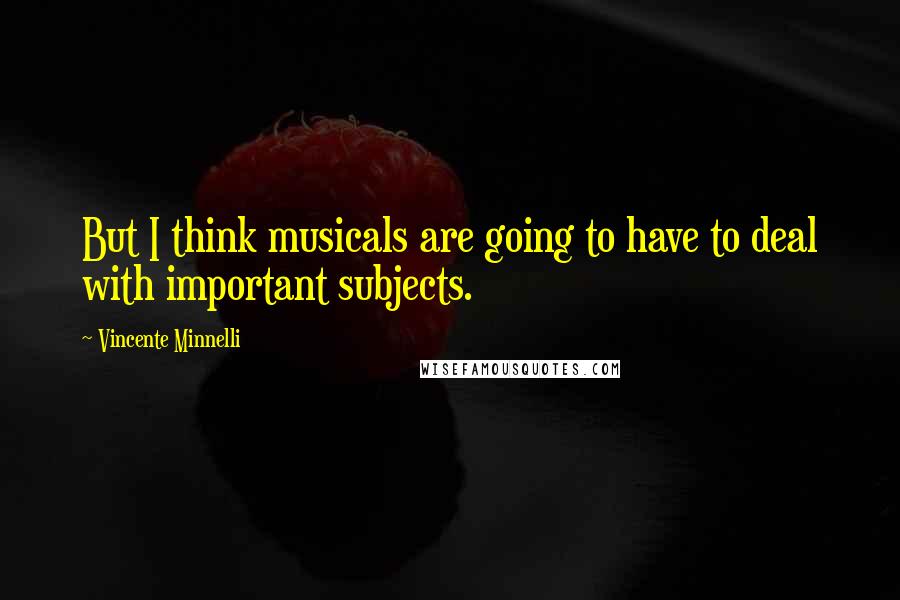 Vincente Minnelli Quotes: But I think musicals are going to have to deal with important subjects.