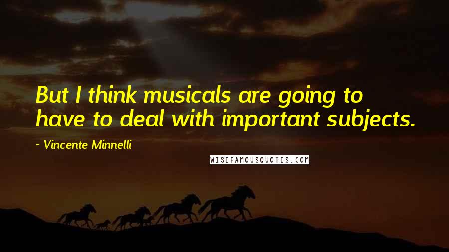 Vincente Minnelli Quotes: But I think musicals are going to have to deal with important subjects.