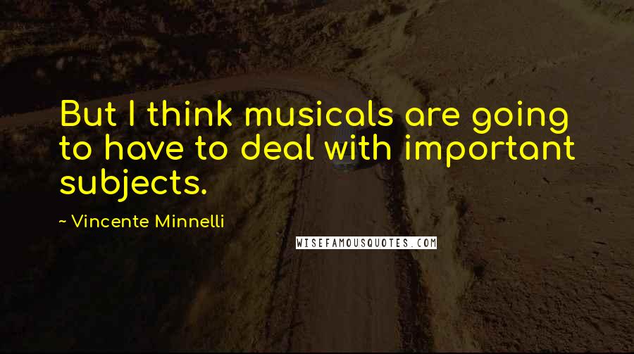 Vincente Minnelli Quotes: But I think musicals are going to have to deal with important subjects.