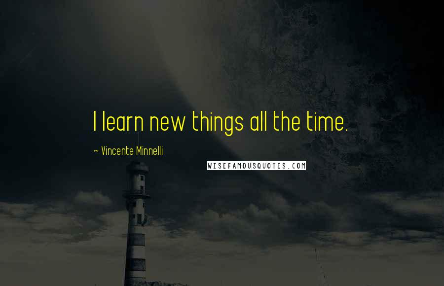 Vincente Minnelli Quotes: I learn new things all the time.