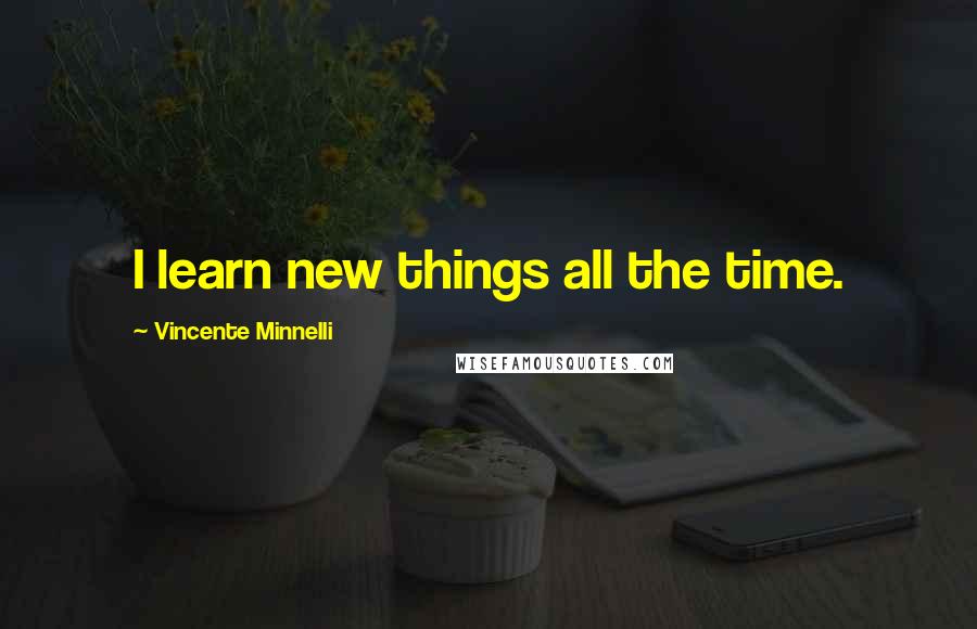 Vincente Minnelli Quotes: I learn new things all the time.