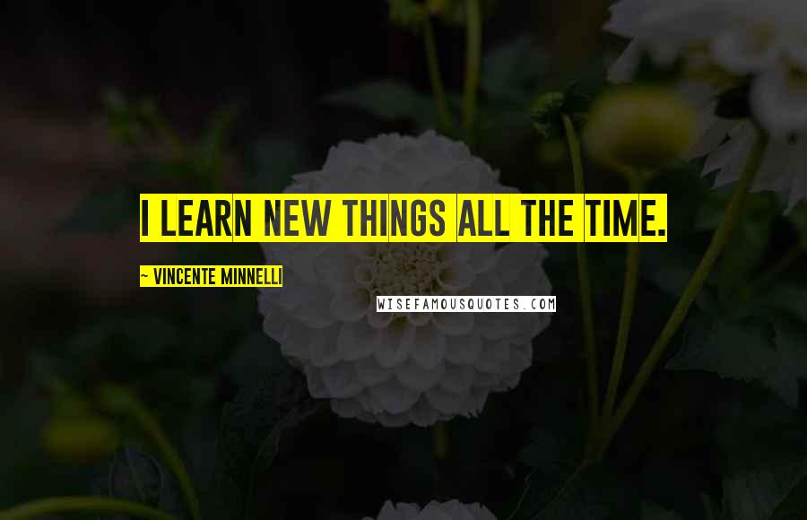 Vincente Minnelli Quotes: I learn new things all the time.