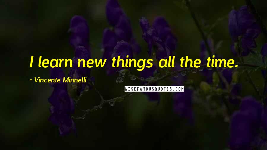 Vincente Minnelli Quotes: I learn new things all the time.