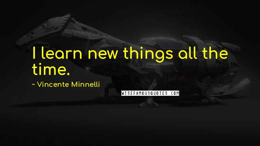 Vincente Minnelli Quotes: I learn new things all the time.