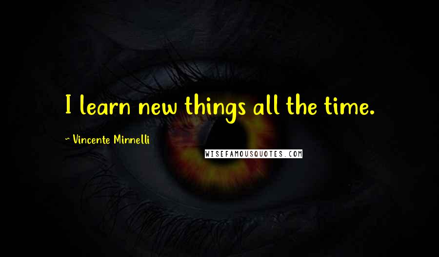 Vincente Minnelli Quotes: I learn new things all the time.