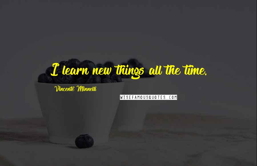 Vincente Minnelli Quotes: I learn new things all the time.