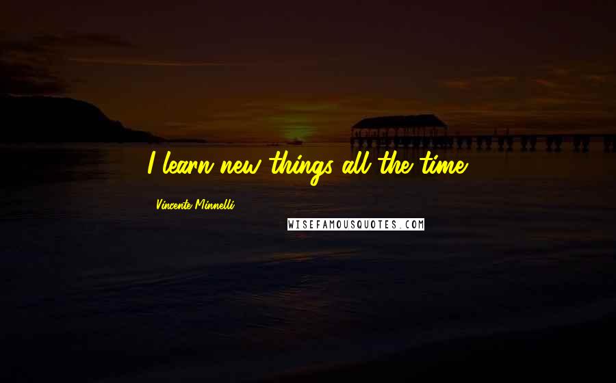 Vincente Minnelli Quotes: I learn new things all the time.