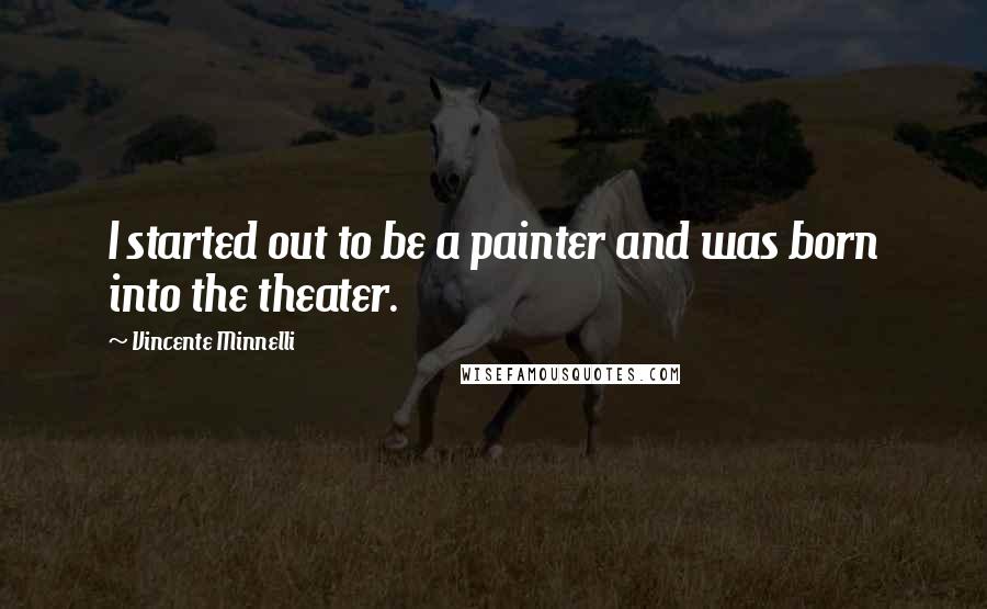 Vincente Minnelli Quotes: I started out to be a painter and was born into the theater.