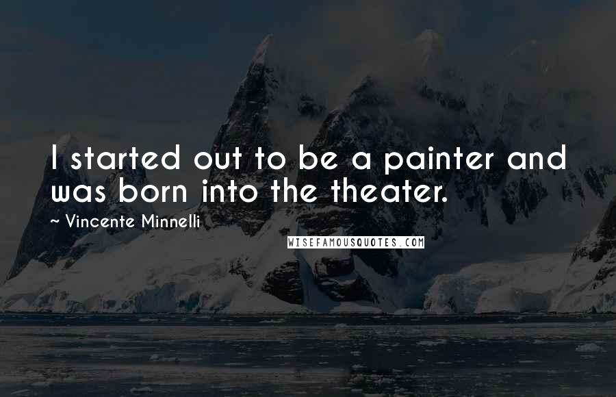 Vincente Minnelli Quotes: I started out to be a painter and was born into the theater.