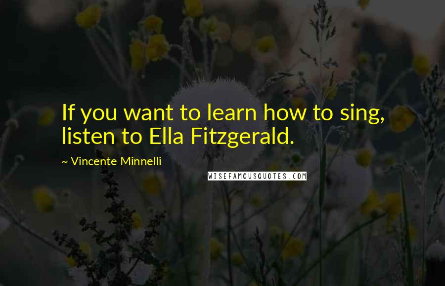 Vincente Minnelli Quotes: If you want to learn how to sing, listen to Ella Fitzgerald.