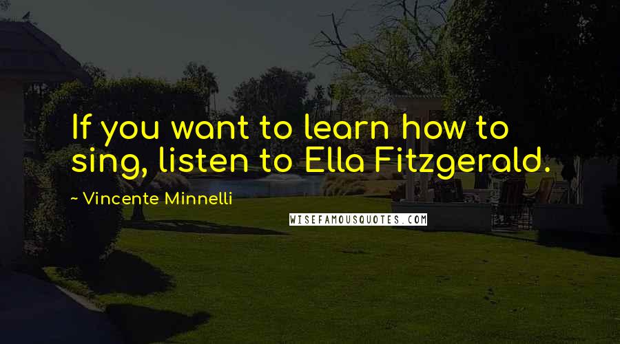 Vincente Minnelli Quotes: If you want to learn how to sing, listen to Ella Fitzgerald.