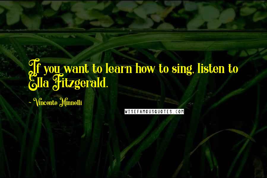 Vincente Minnelli Quotes: If you want to learn how to sing, listen to Ella Fitzgerald.