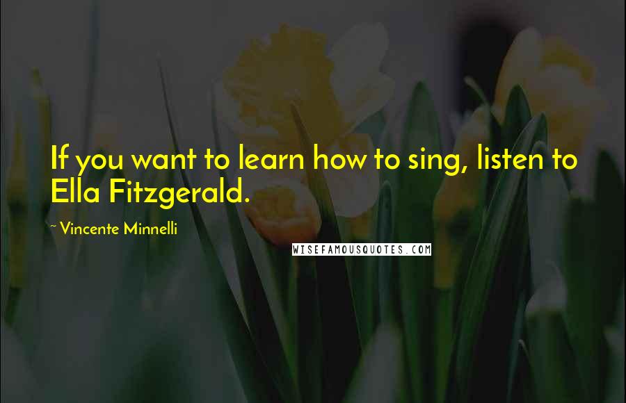 Vincente Minnelli Quotes: If you want to learn how to sing, listen to Ella Fitzgerald.