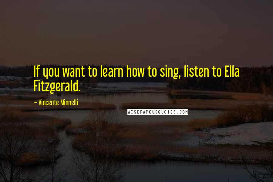Vincente Minnelli Quotes: If you want to learn how to sing, listen to Ella Fitzgerald.