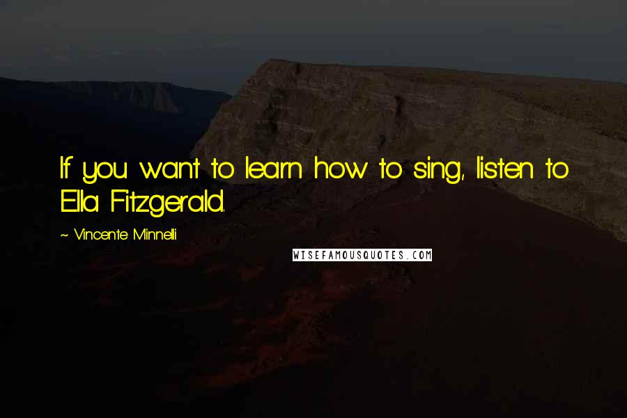 Vincente Minnelli Quotes: If you want to learn how to sing, listen to Ella Fitzgerald.