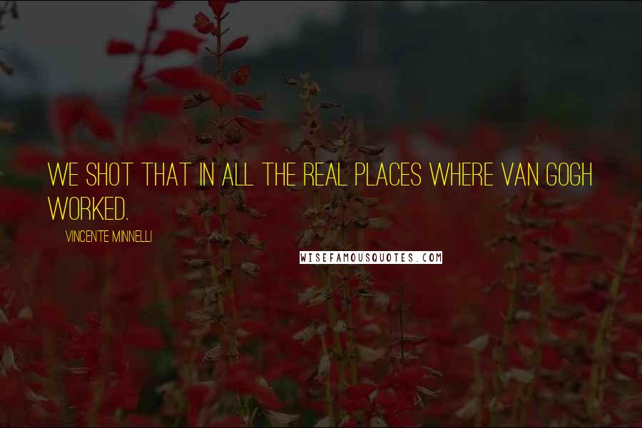 Vincente Minnelli Quotes: We shot that in all the real places where Van Gogh worked.