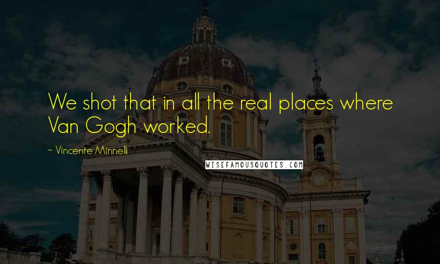 Vincente Minnelli Quotes: We shot that in all the real places where Van Gogh worked.