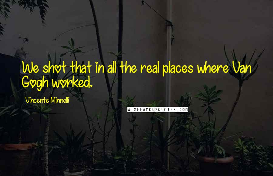 Vincente Minnelli Quotes: We shot that in all the real places where Van Gogh worked.