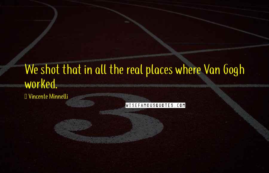 Vincente Minnelli Quotes: We shot that in all the real places where Van Gogh worked.