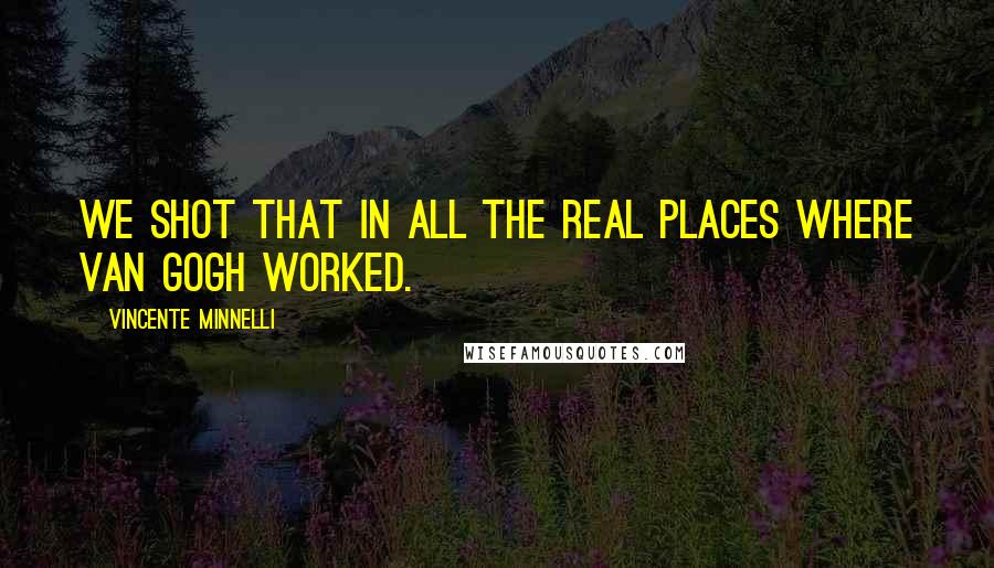 Vincente Minnelli Quotes: We shot that in all the real places where Van Gogh worked.