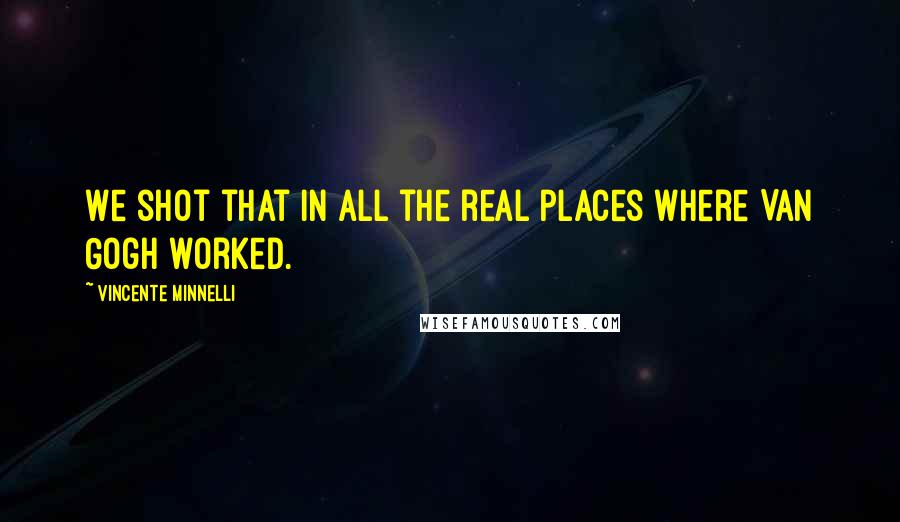 Vincente Minnelli Quotes: We shot that in all the real places where Van Gogh worked.