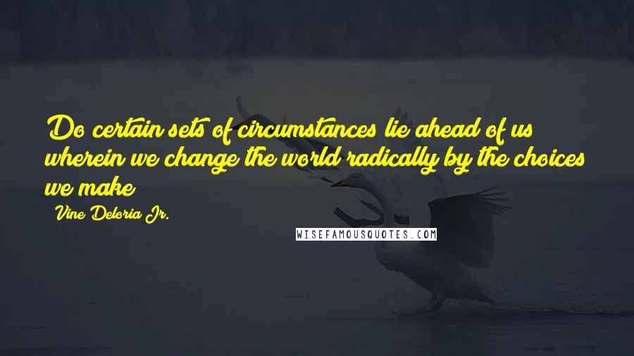 Vine Deloria Jr. Quotes: Do certain sets of circumstances lie ahead of us wherein we change the world radically by the choices we make?