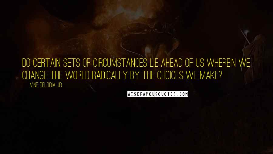 Vine Deloria Jr. Quotes: Do certain sets of circumstances lie ahead of us wherein we change the world radically by the choices we make?