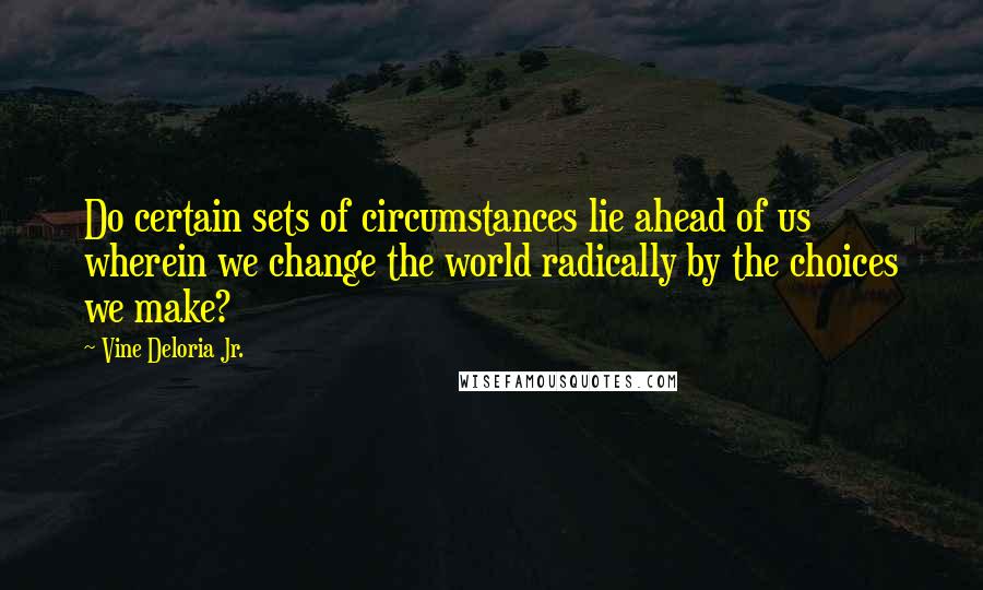 Vine Deloria Jr. Quotes: Do certain sets of circumstances lie ahead of us wherein we change the world radically by the choices we make?