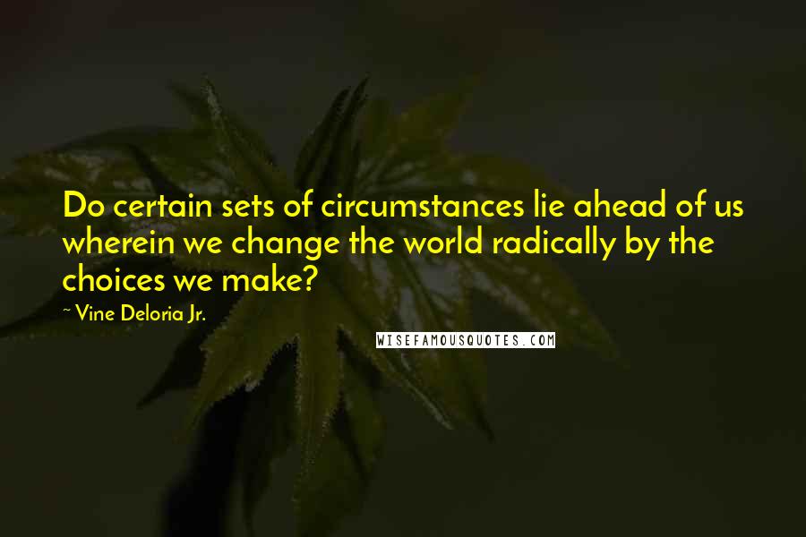 Vine Deloria Jr. Quotes: Do certain sets of circumstances lie ahead of us wherein we change the world radically by the choices we make?